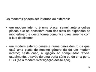 Os modems podem ser internos ou externos:

• um modem interno é uma placa, semelhante a outras
  placas que se encaixam num dos slots de expansão da
  motherboard e desta forma comunica directamente com
  o bus do sistema;

• um modem externo consiste numa caixa dentro da qual
  está uma placa do mesmo género da de um modem
  interno; neste caso, a ligação ao computador faz-se,
  usualmente, através de uma porta série ou de uma porta
  USB (se o modem tiver ligação desse tipo).

                                                      56
 