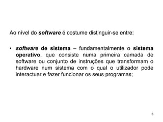 Ao nível do software é costume distinguir-se entre:

• software de sistema – fundamentalmente o sistema
  operativo, que consiste numa primeira camada de
  software ou conjunto de instruções que transformam o
  hardware num sistema com o qual o utilizador pode
  interactuar e fazer funcionar os seus programas;




                                                      6
 