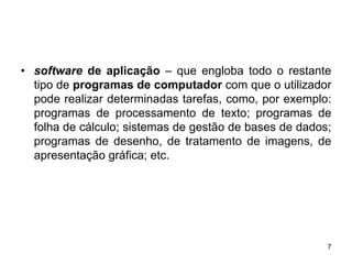 • software de aplicação – que engloba todo o restante
  tipo de programas de computador com que o utilizador
  pode realizar determinadas tarefas, como, por exemplo:
  programas de processamento de texto; programas de
  folha de cálculo; sistemas de gestão de bases de dados;
  programas de desenho, de tratamento de imagens, de
  apresentação gráfica; etc.




                                                        7
 
