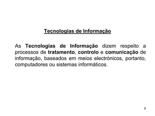 Tecnologias de Informação

As Tecnologias de Informação dizem respeito a
processos de tratamento, controlo e comunicação de
informação, baseados em meios electrónicos, portanto,
computadores ou sistemas informáticos.




                                                    8
 