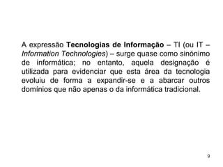 A expressão Tecnologias de Informação – TI (ou IT –
Information Technologies) – surge quase como sinónimo
de informática; no entanto, aquela designação é
utilizada para evidenciar que esta área da tecnologia
evoluiu de forma a expandir-se e a abarcar outros
domínios que não apenas o da informática tradicional.




                                                    9
 