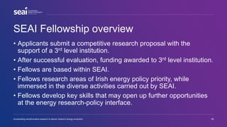 SEAI Fellowship overview
• Applicants submit a competitive research proposal with the
support of a 3rd level institution.
• After successful evaluation, funding awarded to 3rd level institution.
• Fellows are based within SEAI.
• Fellows research areas of Irish energy policy priority, while
immersed in the diverse activities carried out by SEAI.
• Fellows develop key skills that may open up further opportunities
at the energy research-policy interface.
Accelerating transformative research to deliver Ireland’s energy revolution 12
 