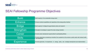 SEAI Fellowship Programme Objectives
Accelerating transformative research to deliver Ireland’s energy revolution 13
Build capacity in the sustainable energy sector
Build
Enhance national capabilities and capacities at the energy-policy interface
Enhance
Build capacity in bridging the gap between policy and research
Bridge
Strengthen knowledge to support the clean energy transition
Strengthen
Provide career development opportunities for participating fellows
Career
Provide researchers considering a transition from academia to the private or public sector with relevant skills
and experience
Skills
Provide opportunity for experience in energy policy and strategic development and implementation
Experience
 