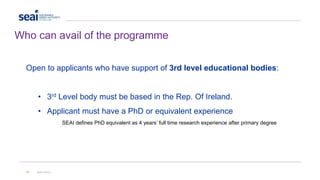 Who can avail of the programme
Open to applicants who have support of 3rd level educational bodies:
• 3rd Level body must be based in the Rep. Of Ireland.
• Applicant must have a PhD or equivalent experience
SEAI defines PhD equivalent as 4 years’ full time research experience after primary degree
14 www.seai.ie
 
