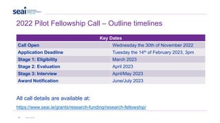 2022 Pilot Fellowship Call – Outline timelines
Key Dates
Call Open Wednesday the 30th of November 2022
Application Deadline Tuesday the 14th of February 2023, 3pm
Stage 1: Eligibility March 2023
Stage 2: Evaluation April 2023
Stage 3: Interview April/May 2023
Award Notification June/July 2023
All call details are available at:
https://www.seai.ie/grants/research-funding/research-fellowship/
16 www.seai.ie
 