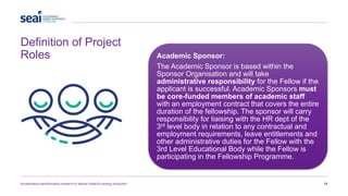 Definition of Project
Roles
Accelerating transformative research to deliver Ireland’s energy revolution 19
Academic Sponsor:
The Academic Sponsor is based within the
Sponsor Organisation and will take
administrative responsibility for the Fellow if the
applicant is successful. Academic Sponsors must
be core-funded members of academic staff
with an employment contract that covers the entire
duration of the fellowship. The sponsor will carry
responsibility for liaising with the HR dept of the
3rd level body in relation to any contractual and
employment requirements, leave entitlements and
other administrative duties for the Fellow with the
3rd Level Educational Body while the Fellow is
participating in the Fellowship Programme.
 