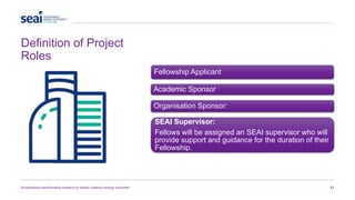 Definition of Project
Roles
Accelerating transformative research to deliver Ireland’s energy revolution 21
Fellowship Applicant
Academic Sponsor
Organisation Sponsor:
SEAI Supervisor:
Fellows will be assigned an SEAI supervisor who will
provide support and guidance for the duration of their
Fellowship.
 
