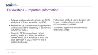 22 www.seai.ie
Fellowships – Important information
• Fellows shall comply with all relevant SEAI
workplace policies, as notified by SEAI.
• Fellows will be provided with an appropriate
workspace and the necessary IT equipment
to fulfil their duties.
• Currently SEAI is operating a hybrid
working model and it is expected that
fellows would be in the office at least two
days per week in 2023, however this is
subject to change.
• Fellowships will be 2 years’ duration with
longer considered in exceptional
circumstances if justified.
• Successful applicants will commence
fellowships in Q3.
 