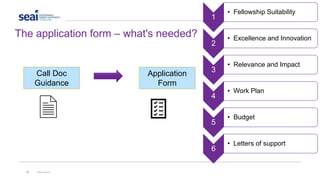 23 www.seai.ie
The application form – what's needed?
Application
Form
Call Doc
Guidance
1
• Fellowship Suitability
2
• Excellence and Innovation
3
• Relevance and Impact
4
• Work Plan
5
• Budget
6
• Letters of support
 