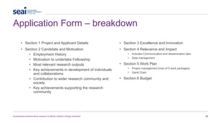 Application Form – breakdown
Accelerating transformative research to deliver Ireland’s energy revolution 24
• Section 1 Project and Applicant Details
• Section 2 Candidate and Motivation
• Employment History
• Motivation to undertake Fellowship
• Most relevant research outputs
• Key achievements in development of individuals
and collaborations
• Contribution to wider research community and
society
• Key achievements supporting the research
community
• Section 3 Excellence and Innovation
• Section 4 Relevance and Impact
• Includes Communication and dissemination plan
• Data management
• Section 5 Work Plan
• Project management (max of 5 work packages)
• Gantt Chart
• Section 6 Budget
 