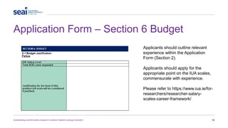 Application Form – Section 6 Budget
Accelerating transformative research to deliver Ireland’s energy revolution 25
Applicants should outline relevant
experience within the Application
Form (Section 2).
Applicants should apply for the
appropriate point on the IUA scales,
commensurate with experience.
Please refer to https://www.iua.ie/for-
researchers/researcher-salary-
scales-career-framework/
 