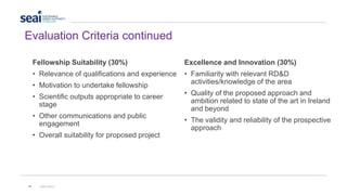 28 www.seai.ie
Evaluation Criteria continued
Fellowship Suitability (30%)
• Relevance of qualifications and experience
• Motivation to undertake fellowship
• Scientific outputs appropriate to career
stage
• Other communications and public
engagement
• Overall suitability for proposed project
Excellence and Innovation (30%)
• Familiarity with relevant RD&D
activities/knowledge of the area
• Quality of the proposed approach and
ambition related to state of the art in Ireland
and beyond
• The validity and reliability of the prospective
approach
 