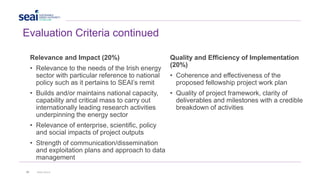 29 www.seai.ie
Evaluation Criteria continued
Relevance and Impact (20%)
• Relevance to the needs of the Irish energy
sector with particular reference to national
policy such as it pertains to SEAI’s remit
• Builds and/or maintains national capacity,
capability and critical mass to carry out
internationally leading research activities
underpinning the energy sector
• Relevance of enterprise, scientific, policy
and social impacts of project outputs
• Strength of communication/dissemination
and exploitation plans and approach to data
management
Quality and Efficiency of Implementation
(20%)
• Coherence and effectiveness of the
proposed fellowship project work plan
• Quality of project framework, clarity of
deliverables and milestones with a credible
breakdown of activities
 