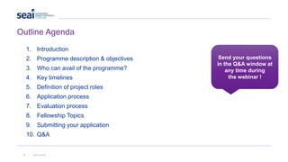 1. Introduction
2. Programme description & objectives
3. Who can avail of the programme?
4. Key timelines
5. Definition of project roles
6. Application process
7. Evaluation process
8. Fellowship Topics
9. Submitting your application
10. Q&A
Send your questions
in the Q&A window at
any time during
the webinar !
3 www.seai.ie
Outline Agenda
 