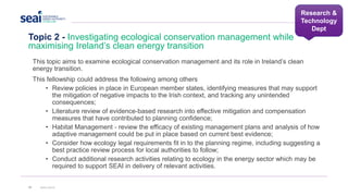 Research &
Technology
Dept
Topic 2 - Investigating ecological conservation management while
maximising Ireland’s clean energy transition
32 www.seai.ie
This topic aims to examine ecological conservation management and its role in Ireland’s clean
energy transition.
This fellowship could address the following among others
• Review policies in place in European member states, identifying measures that may support
the mitigation of negative impacts to the Irish context, and tracking any unintended
consequences;
• Literature review of evidence-based research into effective mitigation and compensation
measures that have contributed to planning confidence;
• Habitat Management - review the efficacy of existing management plans and analysis of how
adaptive management could be put in place based on current best evidence;
• Consider how ecology legal requirements fit in to the planning regime, including suggesting a
best practice review process for local authorities to follow;
• Conduct additional research activities relating to ecology in the energy sector which may be
required to support SEAI in delivery of relevant activities.
 