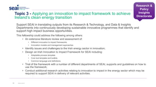 Research &
Policy
Insights
Directorate
Topic 3 - Applying an innovation to impact framework to achieve
Ireland’s clean energy transition
33 www.seai.ie
Support SEAI in translating outputs from its Research & Technology, and Data & Insights
Departments into continuously developing sustainable innovative programmes that identify and
support high impact business opportunities.
This fellowship could address the following among others:
• An extensive literature review and assessment of:
• Different innovation to impact frameworks
• Innovation models and management approaches
• Identify issues and challenges to the Irish energy sector in innovation;
• Design an Irish Innovation to Impact Framework for SEAI including:
• Adaptable process template
• Core tool template and toolkits
• Common language and definitions
• Trial of the framework with a number of different departments of SEAI, supports and guidelines on how to
use the framework;
• Conduct additional research activities relating to innovation to impact in the energy sector which may be
required to support SEAI in delivery of relevant activities.
 