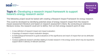 Topic 4 - Developing a research impact framework to support
Ireland’s energy research sector
34 www.seai.ie
Research &
Technology
Dept
This fellowship project would be tasked with creating a Research Impact Framework for energy research.
This could be developed by identifying potential areas of energy research impact from the research
impact assessment literature and based on research assessment criteria. By conducting an extensive
literature review, this research could aim to define, from an Irish energy research point of view:
• A new definition of research impact and impact evaluation;
• A typology of research impact evaluation designs;
• A methodological framework to guide evaluations of the significance and reach of impact that can be attributed
to research;
• Conduct additional research activities relating to funded research in the energy sector which may be required to
support SEAI in delivery of relevant activities.
 