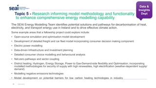 Topic 5 - Research informing model methodology and functionality
to enhance comprehensive energy modelling capability
35 www.seai.ie
The SEAI Energy Modelling Team identifies potential solutions and pathways for decarbonisation of heat,
electricity, and transport energy use in Ireland and to drive effective climate action.
Some example areas that a fellowship project could explore include:
• Open-source simulation and optimisation model development
• Development of detailed freight and car fleet model incorporating consumer decision making component
• Electric power modelling
• Data-driven Infrastructure and Investment planning
• Detailed consumer choice modelling and behavioural analysis
• Net-zero pathways and sector coupling
• District heating, Hydrogen, Energy Storage, Power to Gas-Demand-side flexibility and Optimisation, incorporating
modelled methodologies for security of supply with high renewables, high electrification (weather-dependent supply/
demand)
• Modelling negative emissions technologies
• Model development on potential barriers for low carbon heating technologies in industry
Data &
Insights
Dept
 