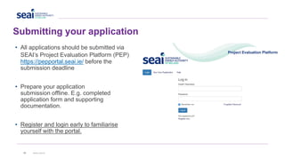 Submitting your application
39 www.seai.ie
• All applications should be submitted via
SEAI’s Project Evaluation Platform (PEP)
https://pepportal.seai.ie/ before the
submission deadline
• Prepare your application
submission offline. E.g. completed
application form and supporting
documentation.
• Register and login early to familiarise
yourself with the portal.
 
