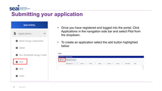 40 www.seai.ie
Submitting your application
• Once you have registered and logged into the portal, Click
Applications in the navigation side bar and select Pilot from
the dropdown.
• To create an application select the add button highlighted
below
 