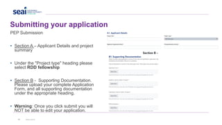 Submitting your application
41 www.seai.ie
PEP Submission
• Section A – Applicant Details and project
summary
• Under the "Project type" heading please
select RDD fellowship
• Section B - Supporting Documentation.
Please upload your complete Application
Form, and all supporting documentation
under the appropriate heading.
• Warning: Once you click submit you will
NOT be able to edit your application.
 