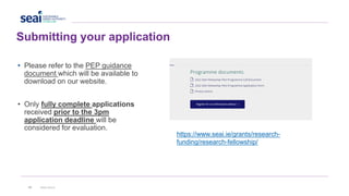 42 www.seai.ie
• Please refer to the PEP guidance
document which will be available to
download on our website.
• Only fully complete applications
received prior to the 3pm
application deadline will be
considered for evaluation.
Submitting your application
https://www.seai.ie/grants/research-
funding/research-fellowship/
 