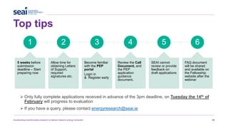 Top tips
Accelerating transformative research to deliver Ireland’s energy revolution 43
1
5 weeks before
submission
deadline – Start
preparing now
2
Allow time for
obtaining Letters
of Support,
required
signatures etc.
3
Become familiar
with the PEP
portal
Login in
& Register early
4
Review the Call
Document, and
the PEP
application
guidance
document.
5
SEAI cannot
review or provide
feedback on
draft applications
6
FAQ document
will be shared
and available on
the Fellowship
website after the
webinar
 Only fully complete applications received in advance of the 3pm deadline, on Tuesday the 14th of
February will progress to evaluation
 If you have a query, please contact energyresearch@seai.ie
 