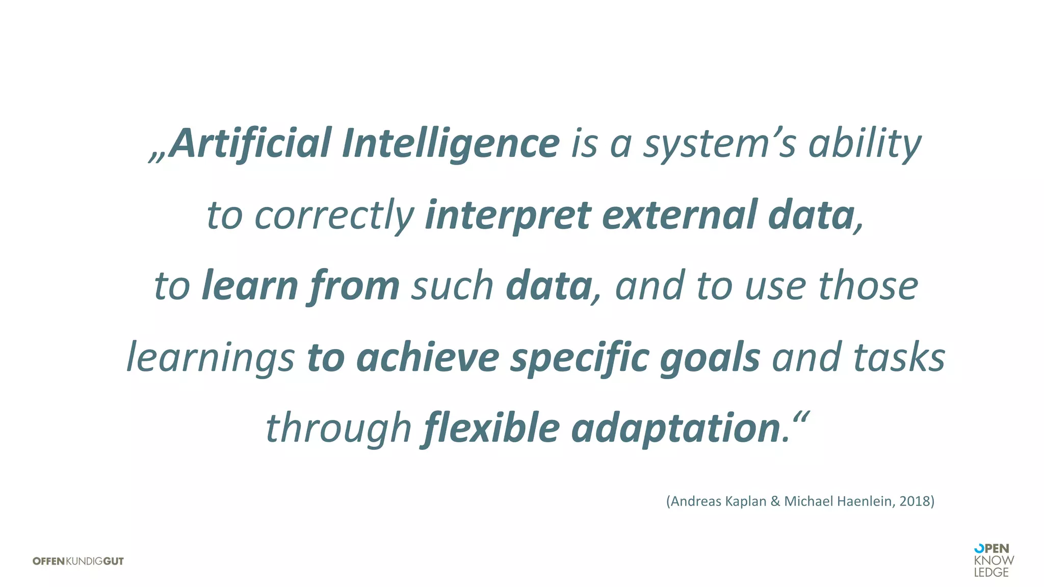 „Artificial Intelligence is a system’s ability
to correctly interpret external data,
to learn from such data, and to use those
learnings to achieve specific goals and tasks
through flexible adaptation.“
(Andreas Kaplan & Michael Haenlein, 2018)
 
