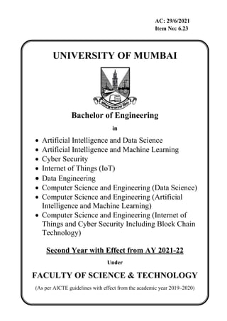 AC: 29/6/2021
Item No: 6.23
UNIVERSITY OF MUMBAI
Bachelor of Engineering
in
 Artificial Intelligence and Data Science
 Artificial Intelligence and Machine Learning
 Cyber Security
 Internet of Things (IoT)
 Data Engineering
 Computer Science and Engineering (Data Science)
 Computer Science and Engineering (Artificial
Intelligence and Machine Learning)
 Computer Science and Engineering (Internet of
Things and Cyber Security Including Block Chain
Technology)
Second Year with Effect from AY 2021-22
Under
FACULTY OF SCIENCE & TECHNOLOGY
(As per AICTE guidelines with effect from the academic year 2019–2020)
 