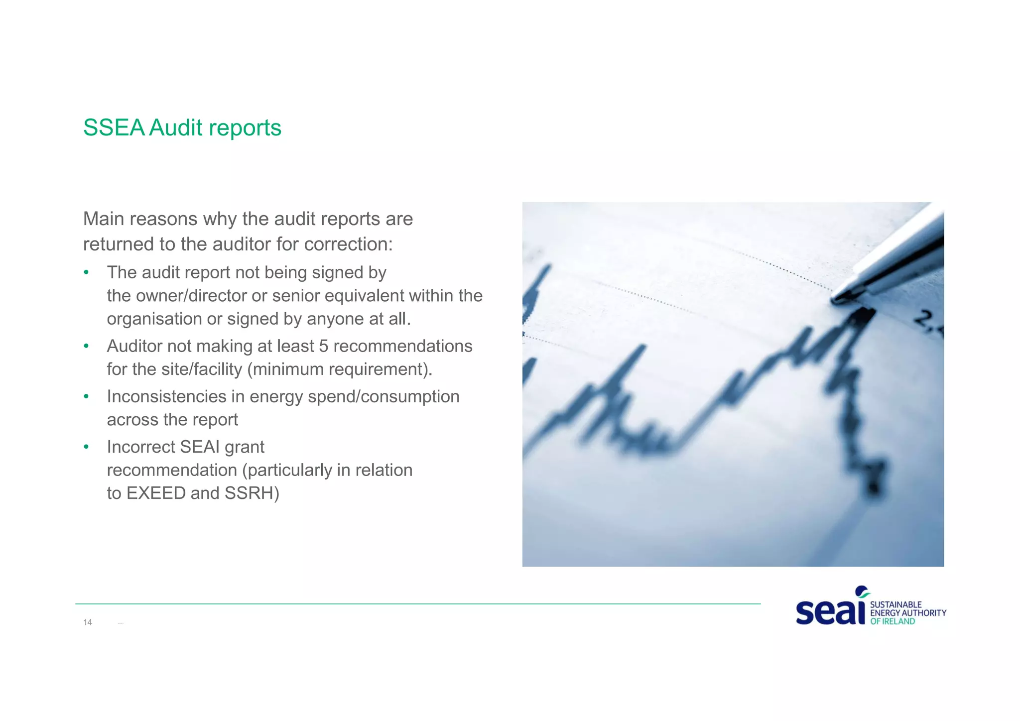 Main reasons why the audit reports are
returned to the auditor for correction:
• The audit report not being signed by
the owner/director or senior equivalent within the
organisation or signed by anyone at all.
• Auditor not making at least 5 recommendations
for the site/facility (minimum requirement).
• Inconsistencies in energy spend/consumption
across the report
• Incorrect SEAI grant
recommendation (particularly in relation
to EXEED and SSRH)
SSEA Audit reports
14 www.seai.ie
 