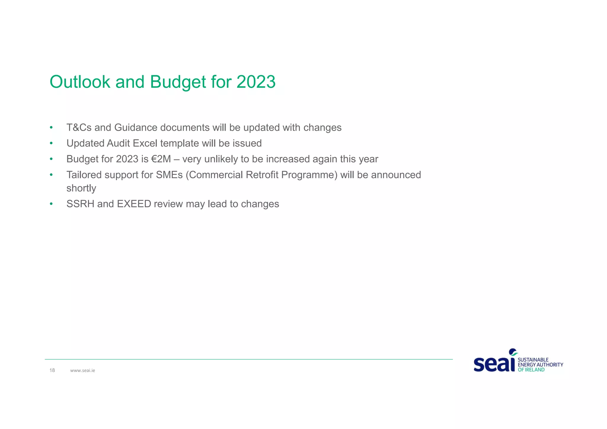 Outlook and Budget for 2023
• T&Cs and Guidance documents will be updated with changes
• Updated Audit Excel template will be issued
• Budget for 2023 is €2M – very unlikely to be increased again this year
• Tailored support for SMEs (Commercial Retrofit Programme) will be announced
shortly
• SSRH and EXEED review may lead to changes
18 www.seai.ie
 