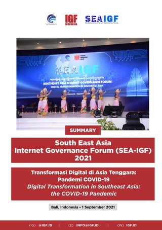 (IG) @IGF.ID | (E) INFO@IGF.ID | (W) IGF.ID
SUMMARY
South East Asia
Internet Governance Forum (SEA-IGF)
2021
Transformasi Digital di Asia Tenggara:
Pandemi COVID-19
Digital Transformation in Southeast Asia:
the COVID-19 Pandemic
Bali, Indonesia - 1 September 2021
 