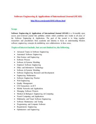 Software Engineering & Applications of International Journal (SEAIJ)
http://flyccs.com/jounals/IJSEA/Home.html
Scope
Software Engineering & Applications of International Journal (SEAIJ) is a bi-monthly open
access peer-reviewed journal that publishes articles which contribute new results in all areas of
the Software Engineering & Applications. The goal of this journal is to bring together
researchers and practitioners from academia and industry to focus on understanding Modern
software engineering concepts & establishing new collaborations in these areas.
Topics of interest include, but are not limited to, the following
 Advanced Topics in Software Engineering
 Automated Software Engineering
 Data Science and Engineering
 Software Process
 Software & Systems Modeling
 Empirical Software Engineering
 Ethics and Information Technology
 Software & Systems Modeling
 Software Engineering Research and Development
 Engineering Mathematics
 Software Engineering Practice
 Web Engineering
 Quality Management
 CSI Transactions on ICT
 Mobile Networks and Applications
 Managing Software Projects
 Medical & Biological Engineering & Computing
 Neural Computing and Applications
 Multimedia and Visual Software Engineering
 Software Maintenance and Testing
 Programming and Computer Software
 Requirements Engineering
 Optimization and Engineering
 