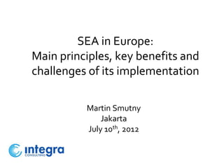 SEA in Europe:
Main principles, key benefits and
challenges of its implementation

          Martin Smutny
              Jakarta
          July 10th, 2012
 