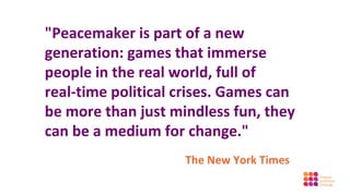 "Peacemaker is part of a new
generation: games that immerse
people in the real world, full of
real-time political crises. Games can
be more than just mindless fun, they
can be a medium for change."
                    The New York Times
 