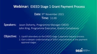 Webinar: EXEED Stage 1 Grant Payment Process
Date: 9th November 2021
Time: 11:00
Speakers: Jason Doherty, Programme Manager EXEED
John King, Programme Executive, Grants Compliance
Objective: 1. Upskill attendees on the EXEED stage 1 payment request process
2. Gain a deeper understanding of SEAI's requirements at the payment
approval stages
 