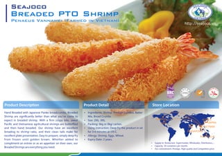 Product Descrip on
Hand Breaded with Japanese Panko breadcrumbs, Breaded
Shrimp are signi cantly better than what you've come to
expect in breaded shrimp. With a rm crispy bite, sweet
Paci c and Vietnamese agrilcultural shrimps are butter ied
and then hand breaded. Our shrimp have an excellent
breading to shrimp ratio, and their clean tails make for
excellent plate presentation. Easy to prepare, simply deep fry
from frozen until golden brown. Whether added to
compliment an entrée or as an appetizer on their own, our
BreadedShrimpsareeverythingyouneed.
Breaded PTO Shrimp
Penaeus Vannamei (Farmed in Vietnam)
Seajoco
http://seajoco.vn
 Ingredients: Shrimp, Predust (Uchiko), Batter
Mix, Bread Crumbs.
 Size: 20G, 30G.
 Packing: 6kg or 8kg/ carton.
 Using instruction: Deep fry the product in oil
for 3-4 minutes at 170 C.
 Allergy: Shrimp, Eggs, Wheat.
 Expiry Date: 2 years.
Product Detail Store Location
CANADA
EU
JAPAN
KOREA
VIETNAM
SINGAPORE
UAE
USA
AUSTRALIA
 Supply to: Restaurant, Supermarket, Wholesales, Distributors,...
 Capacity: 30 containers per month.
 Our commitment: Prestige, High quality and Competitive price
 