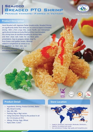 Breaded PTO Shrimp
Penaeus Vannamei (Farmed in Vietnam)
Seajoco
 Ingredients: Shrimp, Predust (Uchiko), Batter
Mix, Bread Crumbs.
 Size: 20G, 30G.
 Packing: 6kg or 8kg/ carton.
 Using instruction: Deep fry the product in oil
for 3-4 minutes at 170 C.
 Allergy: Shrimp, Eggs, Wheat.
 Expiry Date: 2 years.
Product Detail
Product Description
Store Location
CANADA
EU
JAPAN
KOREA
VIETNAM
SINGAPORE
UAE
USA
AUSTRALIA
http://seajoco.vn
 Supply to: Restaurant, Supermarket, Wholesales, Distributors,...
 Capacity: 30 containers per month.
 Our commitment: Prestige, High quality and Competitive price
 