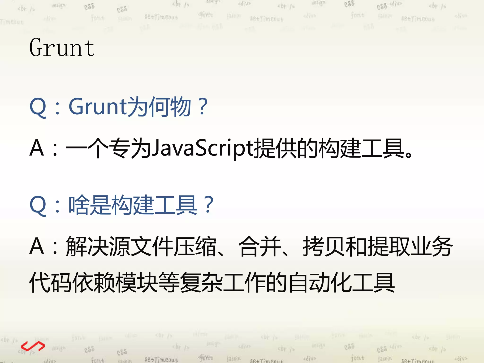 Grunt 
Q：Grunt为何物？ 
A：一个专为JavaScript提供的构建工具。 
Q：啥是构建工具？ 
A：解决源文件压缩、合并、拷贝和提取业务 
代码依赖模块等复杂工作的自动化工具 
 