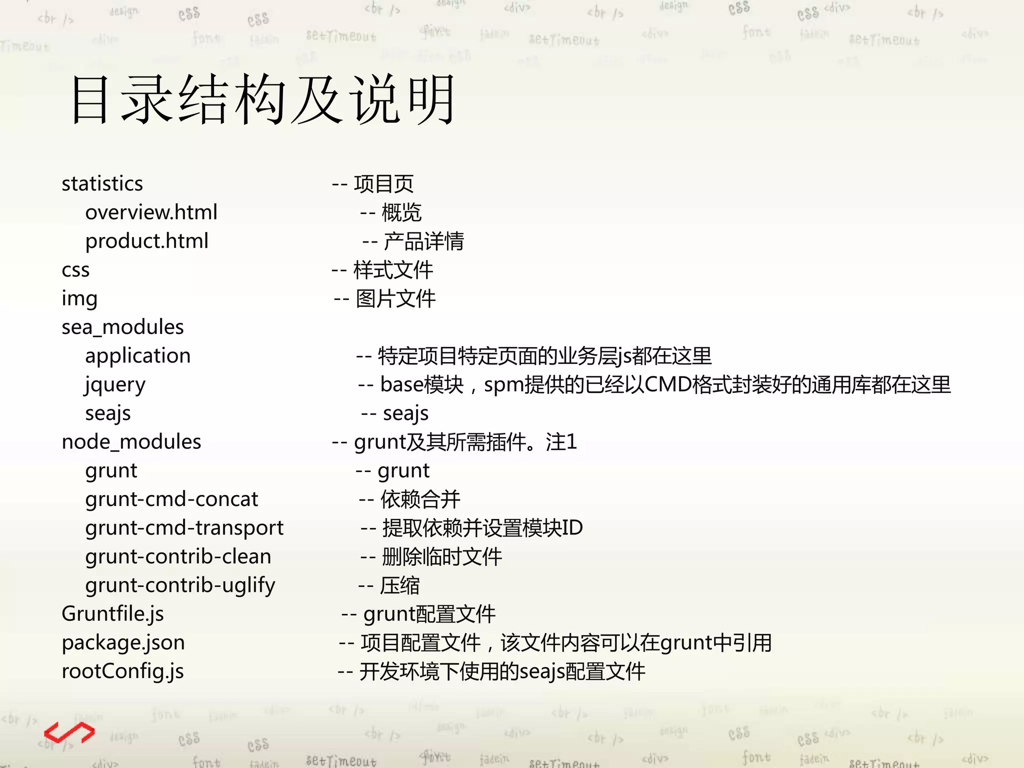 目录结构及说明 
statistics -- 项目页 
overview.html -- 概览 
product.html -- 产品详情 
css -- 样式文件 
img -- 图片文件 
sea_modules 
application -- 特定项目特定页面的业务层js都在这里 
jquery -- base模块，spm提供的已经以CMD格式封装好的通用库都在这里 
seajs -- seajs 
node_modules -- grunt及其所需插件。注1 
grunt -- grunt 
grunt-cmd-concat -- 依赖合并 
grunt-cmd-transport -- 提取依赖并设置模块ID 
grunt-contrib-clean -- 删除临时文件 
grunt-contrib-uglify -- 压缩 
Gruntfile.js -- grunt配置文件 
package.json -- 项目配置文件，该文件内容可以在grunt中引用 
rootConfig.js -- 开发环境下使用的seajs配置文件 
 