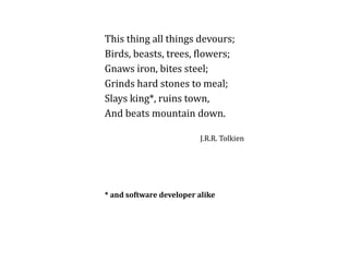 This thing all things devours; 
Birds, beasts, trees, flowers; 
Gnaws iron, bites steel; 
Grinds hard stones to meal; 
Slays king*, ruins town, 
And beats mountain down. 
J.R.R. Tolkien 
* and software developer alike 
 