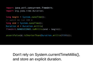import java.util.concurrent.TimeUnit; 
import org.joda.time.Duration; 
long begin = System.nanoTime(); 
// watch me run 100 m 
long end = System.nanoTime(); 
Duration d = Duration.millis( 
TimeUnit.NANOSECONDS.toMillis(end – begin)); 
assertFalse(d.isShorterThan(Duration.millis(9580))); 
Don't rely on System.currentTimeMillis(), 
and store an explicit duration. 
 