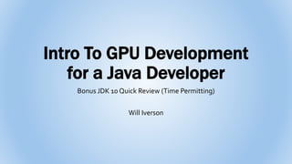 Intro To GPU Development
for a Java Developer
Bonus JDK 10 Quick Review (Time Permitting)
Will Iverson
 