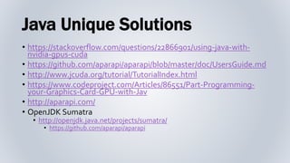 Java Unique Solutions
• https://stackoverflow.com/questions/22866901/using-java-with-
nvidia-gpus-cuda
• https://github.com/aparapi/aparapi/blob/master/doc/UsersGuide.md
• http://www.jcuda.org/tutorial/TutorialIndex.html
• https://www.codeproject.com/Articles/86551/Part-Programming-
your-Graphics-Card-GPU-with-Jav
• http://aparapi.com/
• OpenJDK Sumatra
• http://openjdk.java.net/projects/sumatra/
• https://github.com/aparapi/aparapi
 