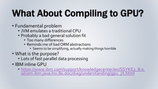 What About Compiling to GPU?
• Fundamental problem
• JVM emulates a traditional CPU
• Probably a bad general solution fit
• Too many differences
• Reminds me of bad ORM abstractions
• Seems to be simplifying, actually making things horrible
• What is the purpose?
• Lots of fast parallel data processing
• IBM inline GPU
• https://www.ibm.com/support/knowledgecenter/en/SSYKE2_8.0.
0/com.ibm.java.lnx.80.doc/diag/understanding/gpu_jit.html
 