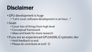 Disclaimer
• GPU development is huge
• ”Let’s cover software development in an hour…”
• Goals
• Cover lots of things from high level
• Conceptual framework
• Ideas and leads for more research
• If you are an experienced GPU/AI/ML/Crypto/etc dev
• Hold feedback to end
• Please do contribute at end! 
 