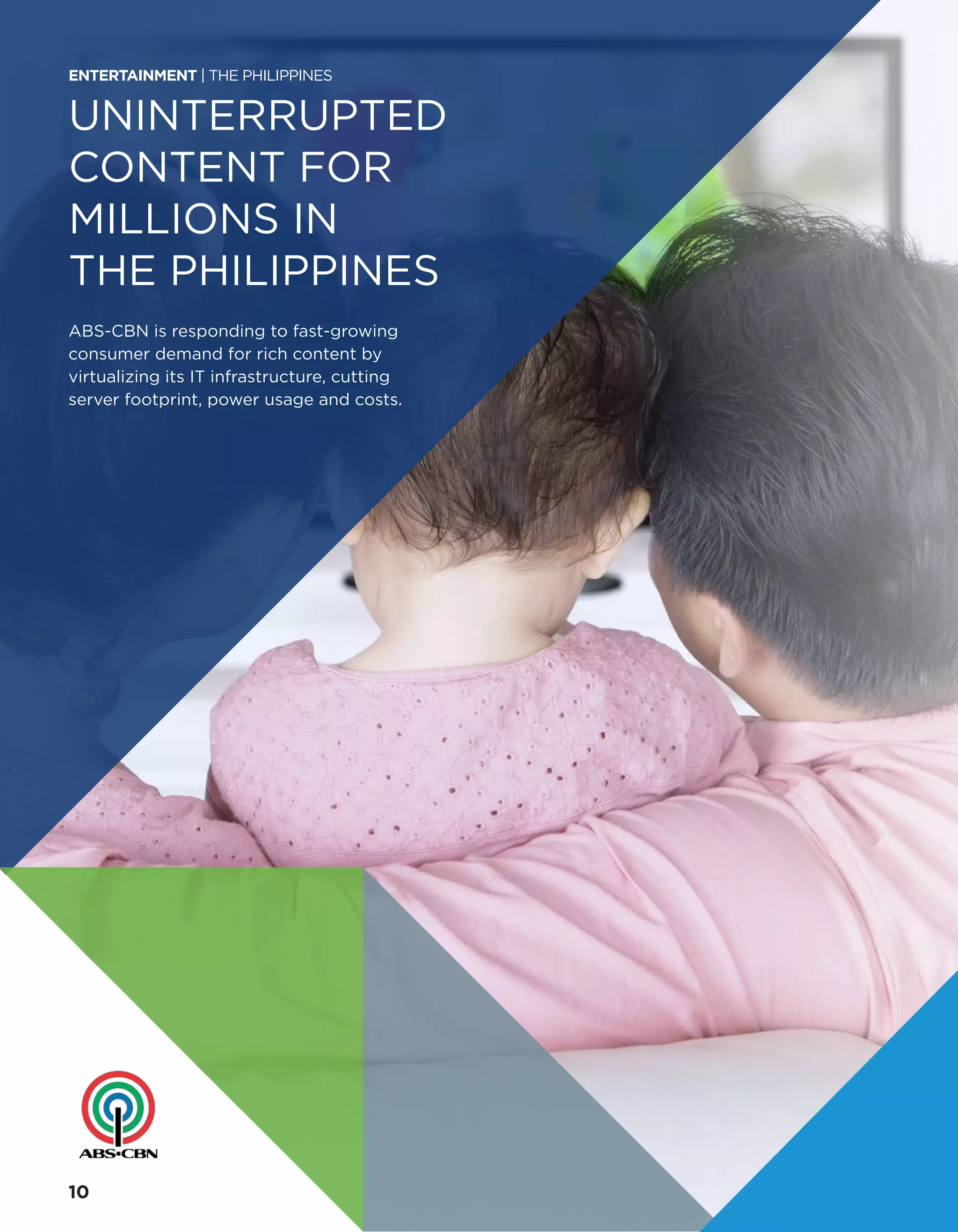 UNINTERRUPTED
CONTENT FOR
MILLIONS IN
THE PHILIPPINES
ABS-CBN is responding to fast-growing
consumer demand for rich content by
virtualizing its IT infrastructure, cutting
server footprint, power usage and costs.
ENTERTAINMENT | THE PHILIPPINES
10
 