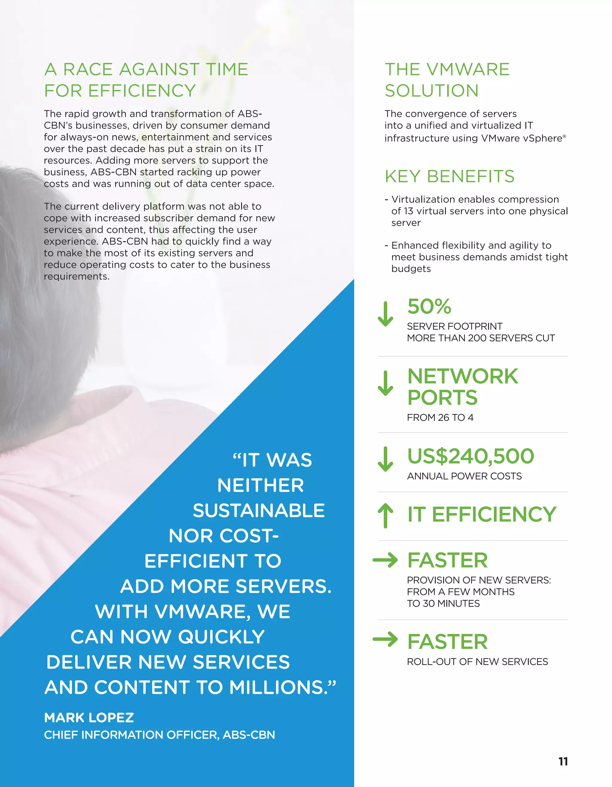 THE VMWARE
SOLUTION
The convergence of servers
into a unified and virtualized IT
infrastructure using VMware vSphere®
KEY BENEFITS
- Virtualization enables compression
of 13 virtual servers into one physical
server
- Enhanced flexibility and agility to
meet business demands amidst tight
budgets
50%
SERVER FOOTPRINT
MORE THAN 200 SERVERS CUT
NETWORK
PORTS
FROM 26 TO 4
IT EFFICIENCY
FASTER
PROVISION OF NEW SERVERS:
FROM A FEW MONTHS
TO 30 MINUTES
FASTER
ROLL-OUT OF NEW SERVICES
US$240,500
ANNUAL POWER COSTS
“IT WAS
NEITHER
SUSTAINABLE
NOR COST-
EFFICIENT TO
ADD MORE SERVERS.
WITH VMWARE, WE
CAN NOW QUICKLY
DELIVER NEW SERVICES
AND CONTENT TO MILLIONS.”
MARK LOPEZ
CHIEF INFORMATION OFFICER, ABS-CBN
A RACE AGAINST TIME
FOR EFFICIENCY
The rapid growth and transformation of ABS-
CBN’s businesses, driven by consumer demand
for always-on news, entertainment and services
over the past decade has put a strain on its IT
resources. Adding more servers to support the
business, ABS-CBN started racking up power
costs and was running out of data center space.
The current delivery platform was not able to
cope with increased subscriber demand for new
services and content, thus affecting the user
experience. ABS-CBN had to quickly find a way
to make the most of its existing servers and
reduce operating costs to cater to the business
requirements.
11
 