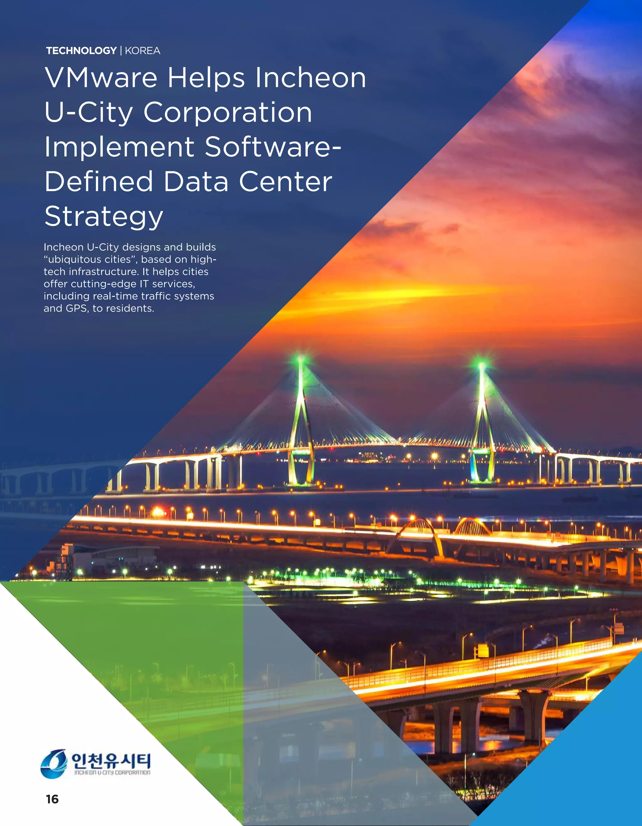 VMware Helps Incheon
U-City Corporation
Implement Software-
Defined Data Center
Strategy
Incheon U-City designs and builds
“ubiquitous cities”, based on high-
tech infrastructure. It helps cities
offer cutting-edge IT services,
including real-time traffic systems
and GPS, to residents.
TECHNOLOGY | KOREA
16
 