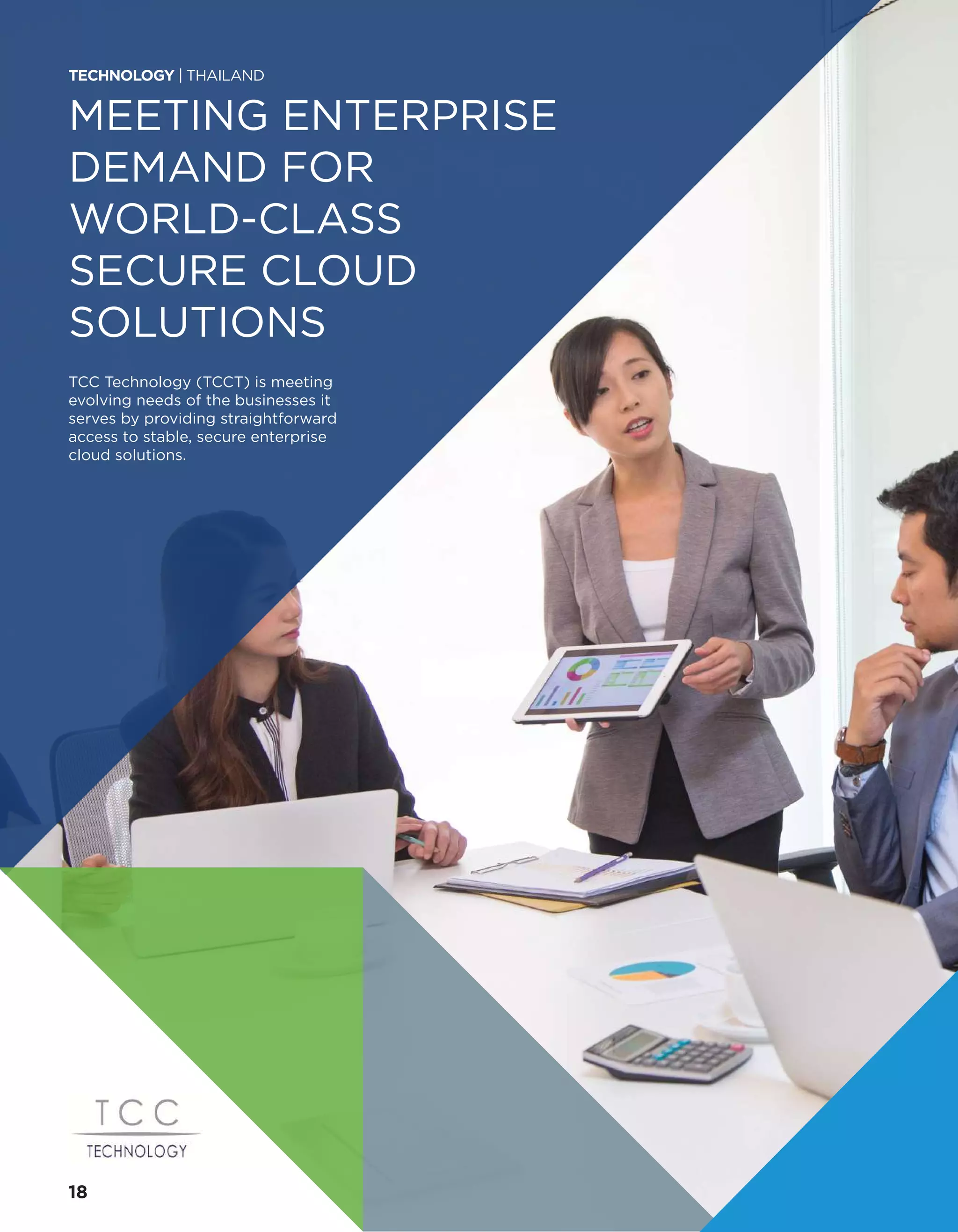 MEETING ENTERPRISE
DEMAND FOR
WORLD-CLASS
SECURE CLOUD
SOLUTIONS
TCC Technology (TCCT) is meeting
evolving needs of the businesses it
serves by providing straightforward
access to stable, secure enterprise
cloud solutions.
TECHNOLOGY | THAILAND
18
 